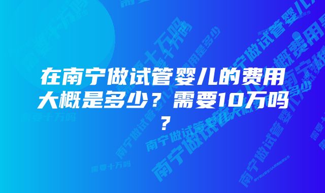 在南宁做试管婴儿的费用大概是多少？需要10万吗？