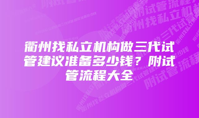 衢州找私立机构做三代试管建议准备多少钱？附试管流程大全