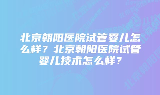 北京朝阳医院试管婴儿怎么样？北京朝阳医院试管婴儿技术怎么样？