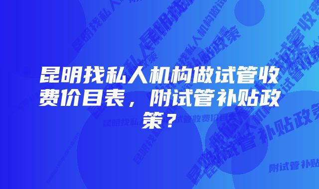 昆明找私人机构做试管收费价目表，附试管补贴政策？