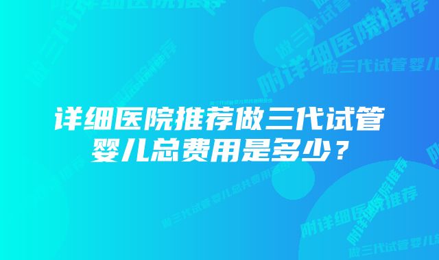 详细医院推荐做三代试管婴儿总费用是多少？