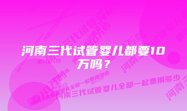 河南三代试管婴儿都要10万吗？