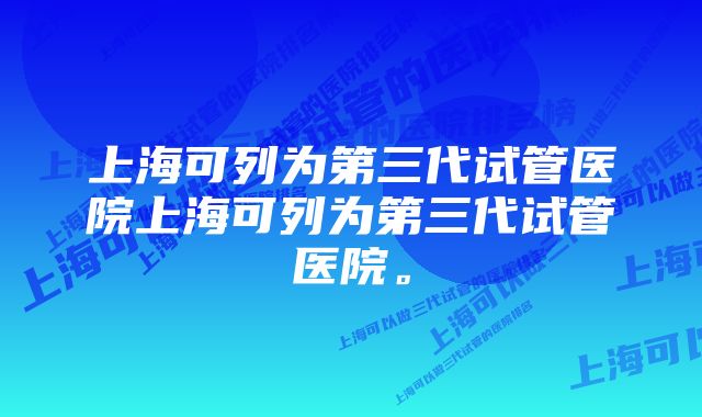 上海可列为第三代试管医院上海可列为第三代试管医院。