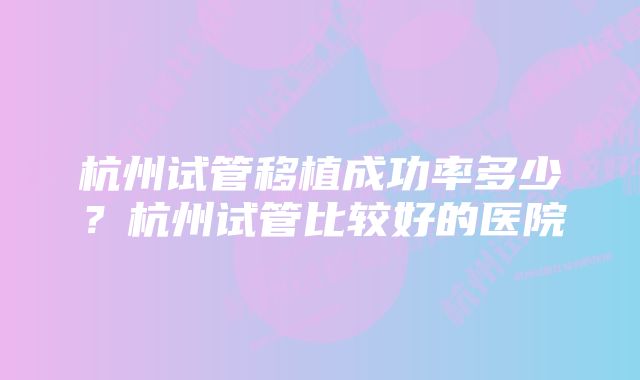 杭州试管移植成功率多少？杭州试管比较好的医院