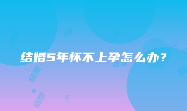 结婚5年怀不上孕怎么办？