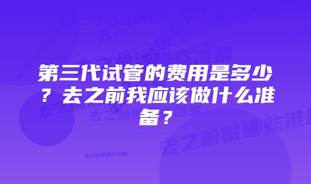 第三代试管的费用是多少？去之前我应该做什么准备？