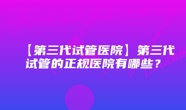 【第三代试管医院】第三代试管的正规医院有哪些？