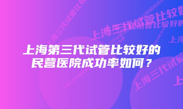 上海第三代试管比较好的民营医院成功率如何？