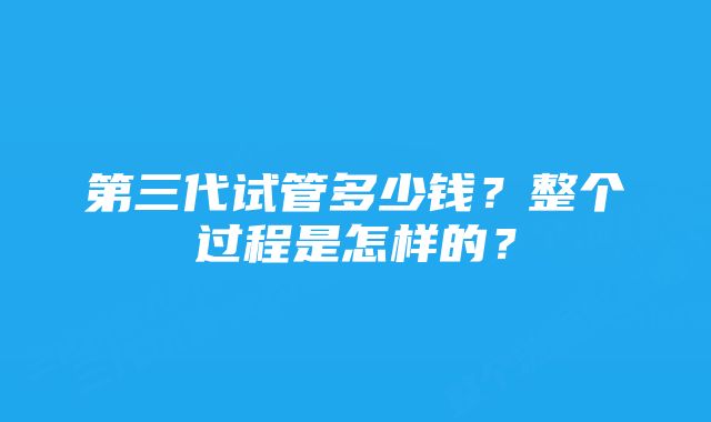 第三代试管多少钱？整个过程是怎样的？