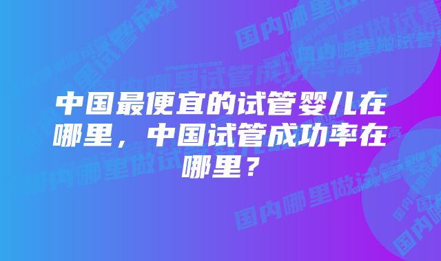 中国最便宜的试管婴儿在哪里，中国试管成功率在哪里？