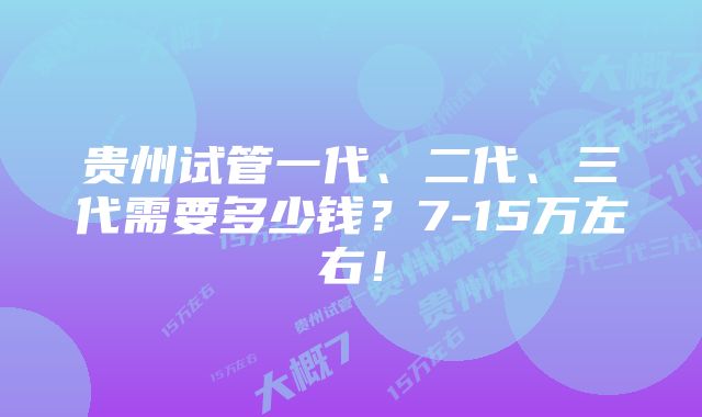 贵州试管一代、二代、三代需要多少钱？7-15万左右！