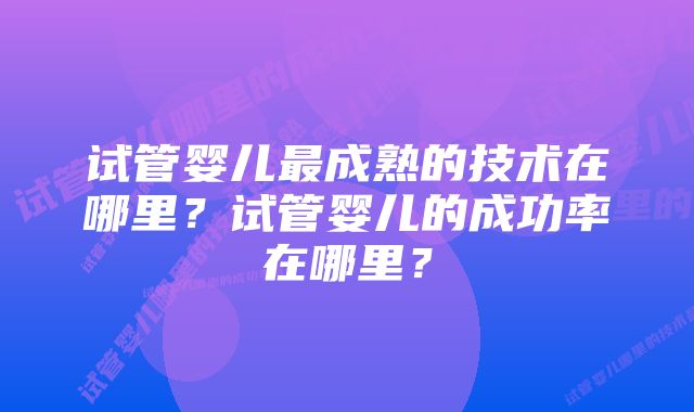 试管婴儿最成熟的技术在哪里？试管婴儿的成功率在哪里？