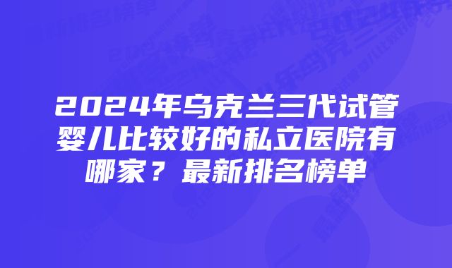 2024年乌克兰三代试管婴儿比较好的私立医院有哪家？最新排名榜单