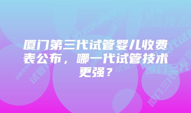 厦门第三代试管婴儿收费表公布，哪一代试管技术更强？