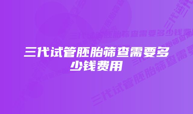 三代试管胚胎筛查需要多少钱费用