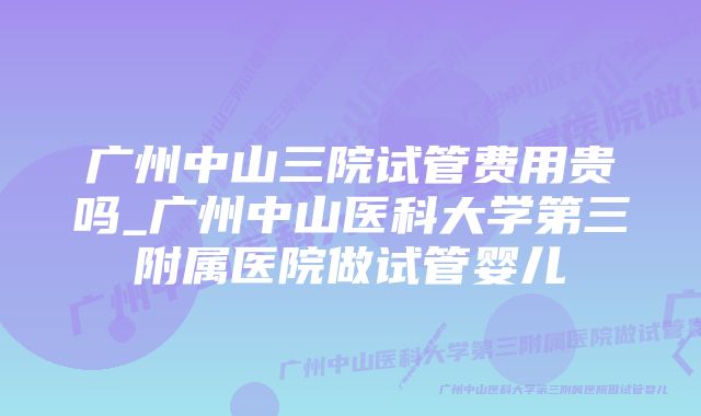 广州中山三院试管费用贵吗_广州中山医科大学第三附属医院做试管婴儿