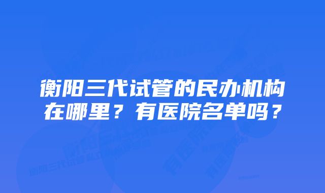 衡阳三代试管的民办机构在哪里？有医院名单吗？