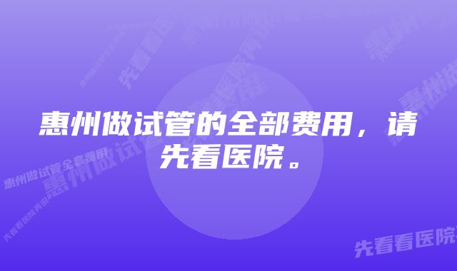 惠州做试管的全部费用，请先看医院。