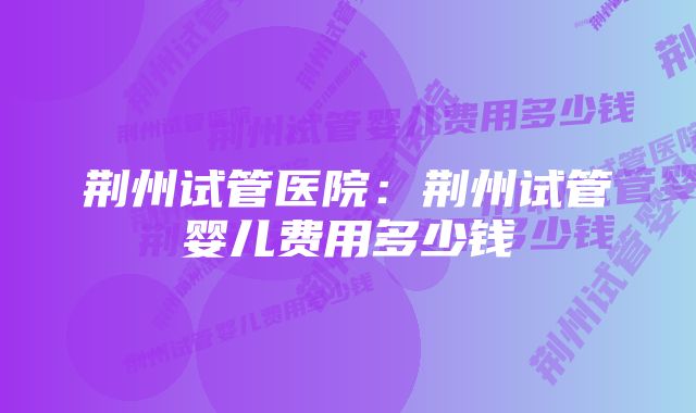 荆州试管医院：荆州试管婴儿费用多少钱