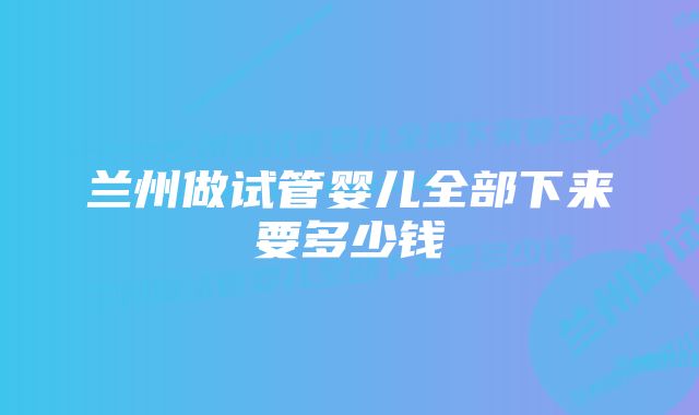 兰州做试管婴儿全部下来要多少钱