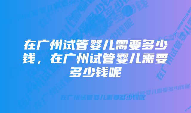 在广州试管婴儿需要多少钱，在广州试管婴儿需要多少钱呢