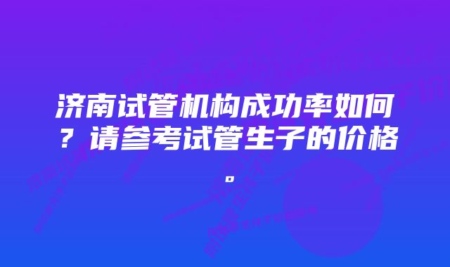 济南试管机构成功率如何？请参考试管生子的价格。