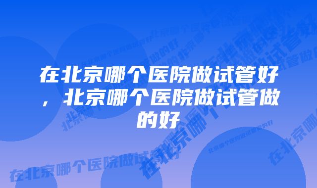 在北京哪个医院做试管好，北京哪个医院做试管做的好