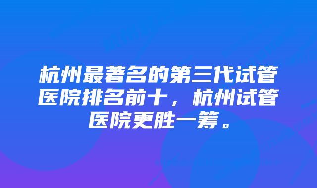 杭州最著名的第三代试管医院排名前十，杭州试管医院更胜一筹。