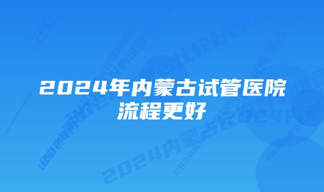 2024年内蒙古试管医院流程更好