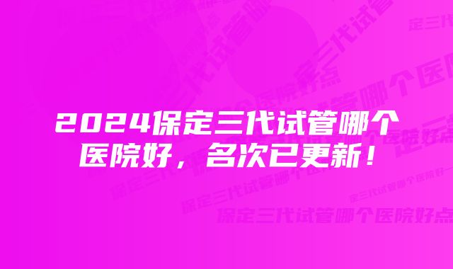 2024保定三代试管哪个医院好，名次已更新！