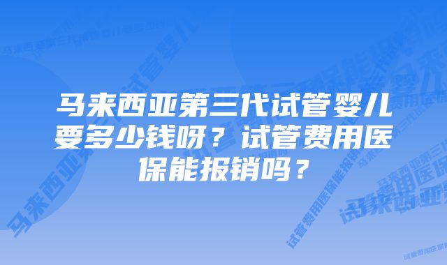 马来西亚第三代试管婴儿要多少钱呀？试管费用医保能报销吗？