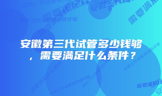 安徽第三代试管多少钱够，需要满足什么条件？