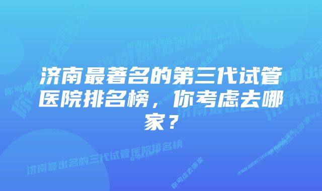 济南最著名的第三代试管医院排名榜，你考虑去哪家？