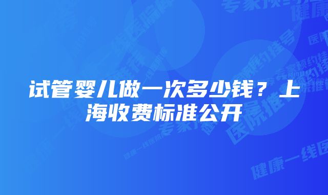 试管婴儿做一次多少钱？上海收费标准公开