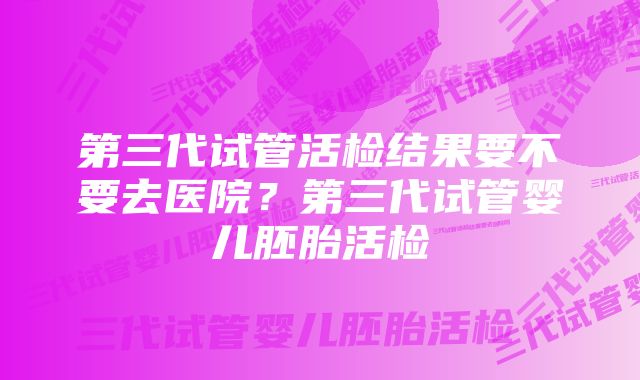 第三代试管活检结果要不要去医院？第三代试管婴儿胚胎活检