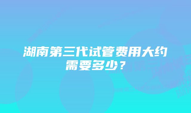 湖南第三代试管费用大约需要多少？