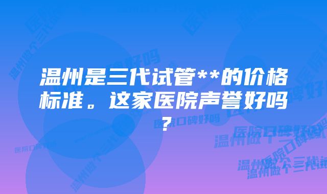 温州是三代试管**的价格标准。这家医院声誉好吗？