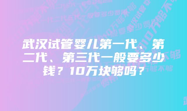 武汉试管婴儿第一代、第二代、第三代一般要多少钱？10万块够吗？