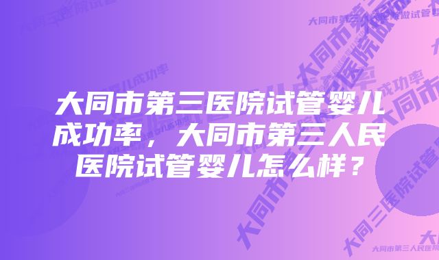 大同市第三医院试管婴儿成功率，大同市第三人民医院试管婴儿怎么样？