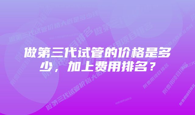 做第三代试管的价格是多少，加上费用排名？