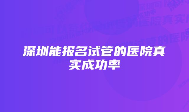 深圳能报名试管的医院真实成功率