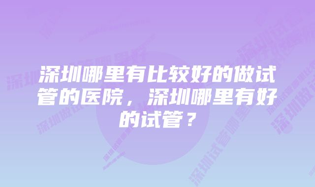 深圳哪里有比较好的做试管的医院，深圳哪里有好的试管？