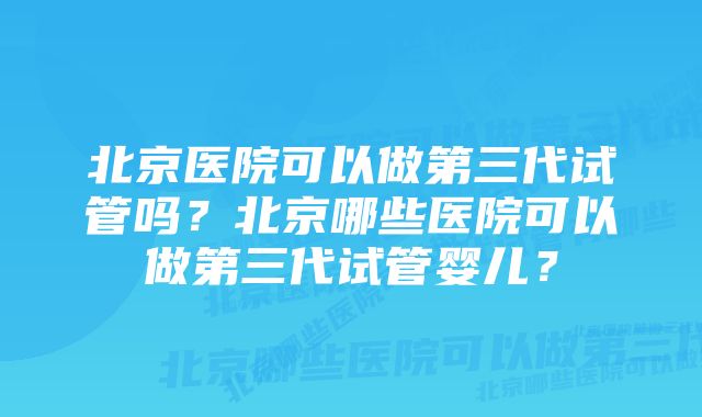 北京医院可以做第三代试管吗？北京哪些医院可以做第三代试管婴儿？