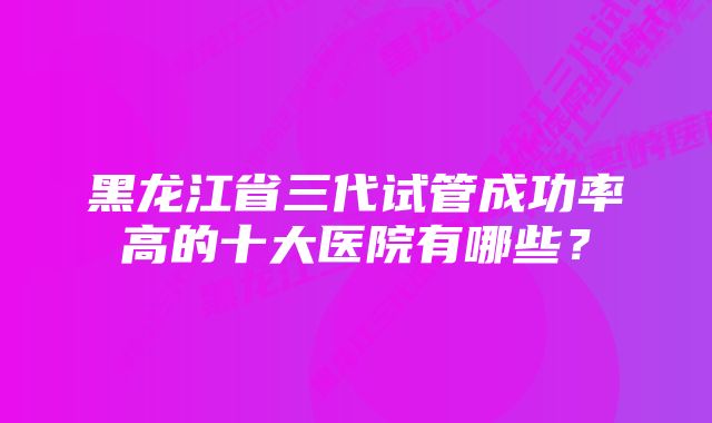 黑龙江省三代试管成功率高的十大医院有哪些？