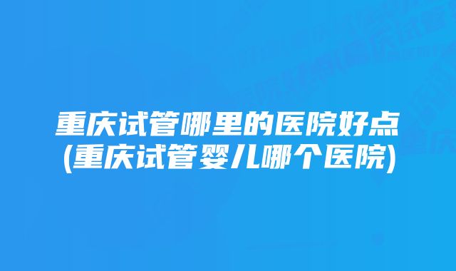 重庆试管哪里的医院好点(重庆试管婴儿哪个医院)