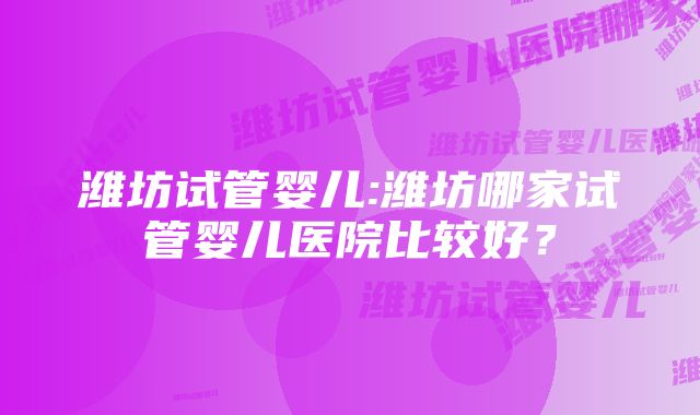 潍坊试管婴儿:潍坊哪家试管婴儿医院比较好？