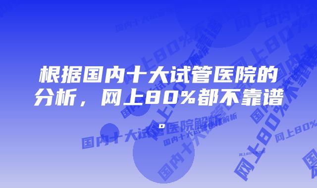 根据国内十大试管医院的分析，网上80%都不靠谱。