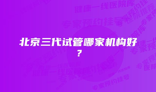 北京三代试管哪家机构好？