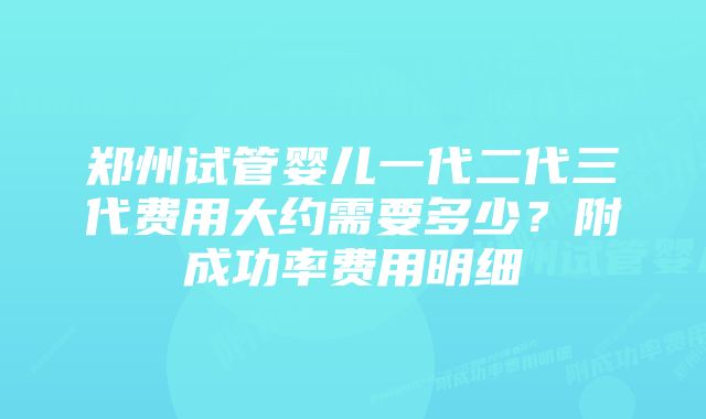 郑州试管婴儿一代二代三代费用大约需要多少？附成功率费用明细