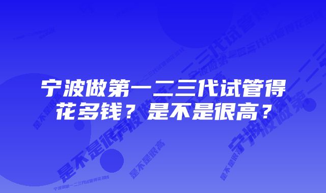 宁波做第一二三代试管得花多钱？是不是很高？